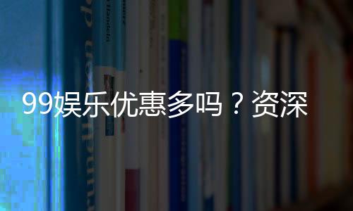 99娱乐优惠多吗？资深玩家揭秘真实福利与优惠力度
