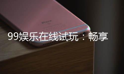 99娱乐在线试玩：畅享顶级电子游艺的试玩盛宴