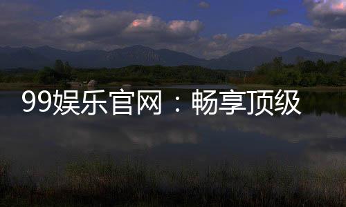 99娱乐官网：畅享顶级棋牌电游的尊贵体验