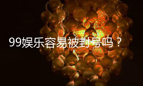 99娱乐容易被封号吗?揭秘平台风控规则与防封技巧