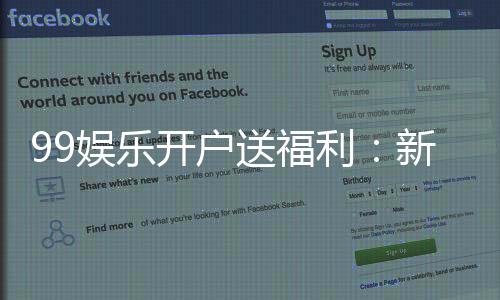 99娱乐开户送福利：新会员专享豪礼首存即送惊喜彩金