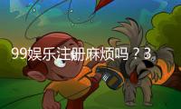 99娱乐注册麻烦吗？3分钟快速开户流程详解