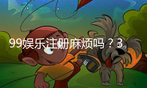 99娱乐注册麻烦吗？3分钟快速开户流程详解