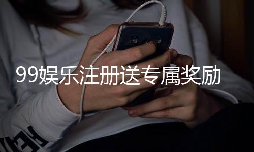 99娱乐注册送专属奖励：新会员首存即享高额彩金与VIP礼遇