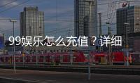 99娱乐怎么充值？详细步骤与到账时间解析
