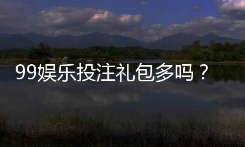 99娱乐投注礼包多吗？揭秘新手必领的八大彩金福利