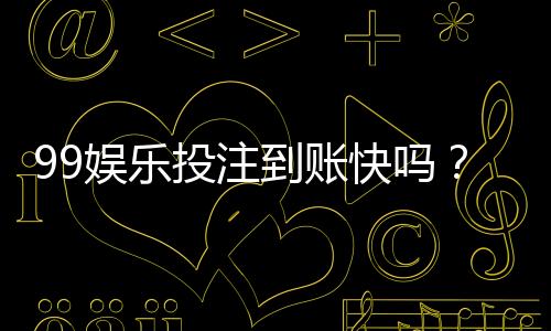 99娱乐投注到账快吗？实测到账速度与提款技巧分享