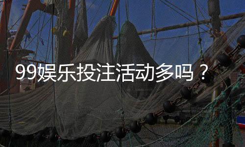 99娱乐投注活动多吗？最新优惠与特色玩法全解析