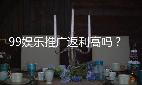 99娱乐推广返利高吗?资深玩家揭秘真实返利规则与技巧