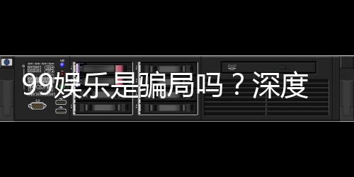 99娱乐是骗局吗？深度解析平台真伪与玩家真实体验