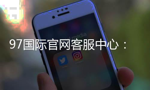 97国际官网客服中心：专业服务全天候