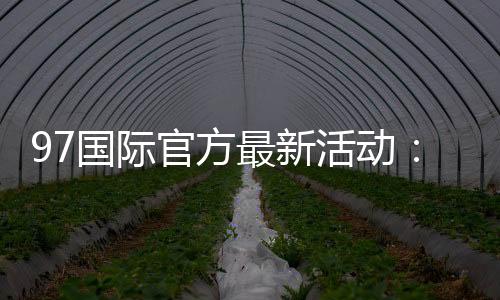 97国际官方最新活动：精彩纷呈惊喜连连
