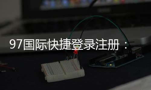 97国际快捷登录注册：尽享棋牌娱乐投注与电子游艺乐趣