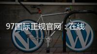 97国际正规官网：在线娱乐乐趣无限
