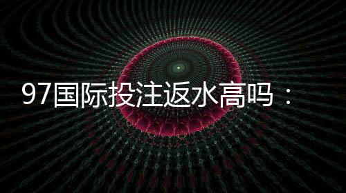 97国际投注返水高吗：值得信赖的投注平台