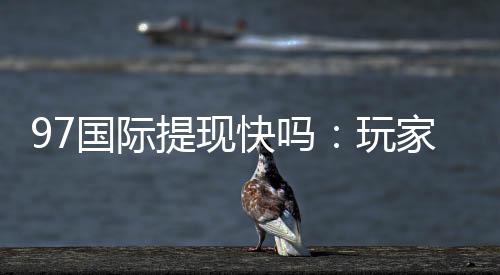 97国际提现快吗：玩家真实体验分享