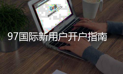 97国际新用户开户指南：注册流程详解