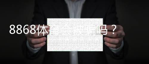 8868体育会被骗吗？真相揭秘与防骗维权全攻略