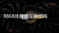 8868体育提现麻烦吗？提现流程、到账时间与常见问题详解