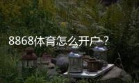 8868体育怎么开户？新手注册流程、实名认证与常见问题详细教程