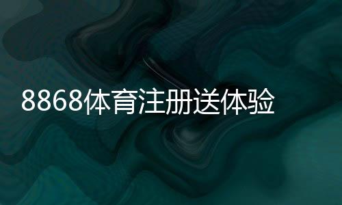 8868体育注册送体验金是真的吗?领取方法、使用规则与注意事项全面解析