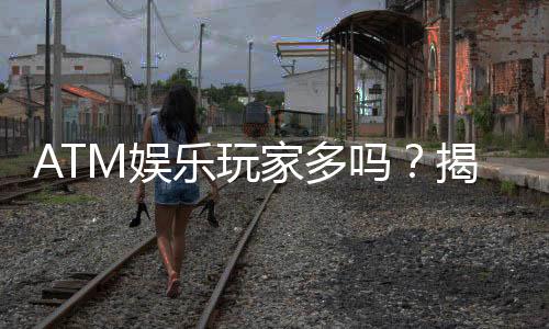 ATM娱乐玩家多吗？揭秘平台人气与玩家真实体验
