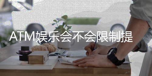 ATM娱乐会不会限制提现？深度解析平台提款规则与到账时效