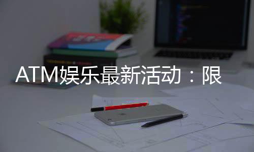 ATM娱乐最新活动：限时优惠与惊喜礼包等你来拿