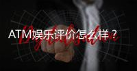 ATM娱乐评价怎么样？资深玩家真实体验分享