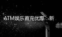 ATM娱乐首充优惠：新会员专享高额返利首存即送豪礼！