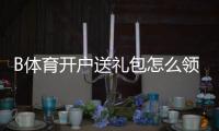 B体育开户送礼包怎么领取？新手领取流程、兑换规则与防坑注意事项详解