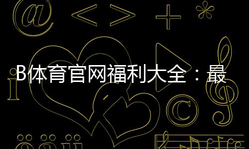 B体育官网福利大全：最新优惠、注册送与领取攻略
