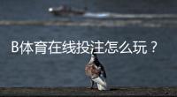 B体育在线投注怎么玩？新手入门规则、盘口解析与投注技巧全面教学