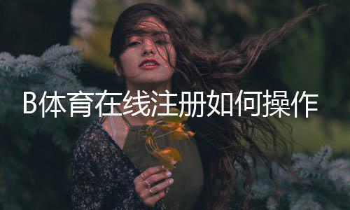 B体育在线注册如何操作？新手开户步骤、实名认证与安全注意事项全攻略