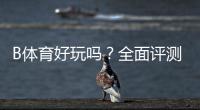 B体育好玩吗？全面评测：玩法亮点、优缺点与新手上手攻略