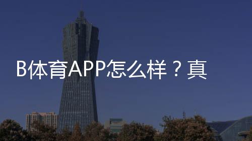 B体育APP怎么样？真实测评：功能体验、安全信誉、充值提现与新手使用攻略