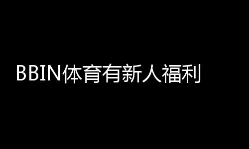 BBIN体育有新人福利吗？2026最新新人礼包、注册优惠与领取攻略