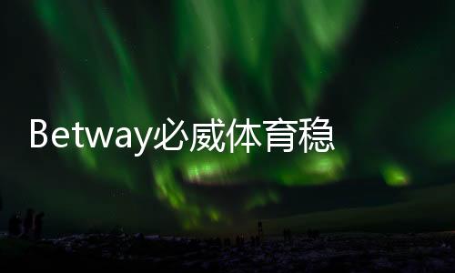 Betway必威体育稳定吗？安全性、出入金与平台信誉全面解析