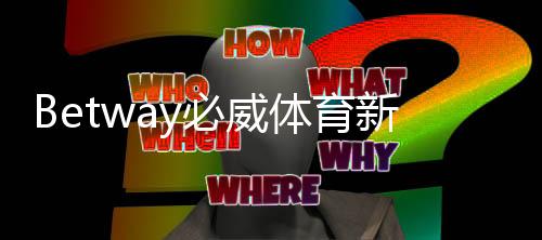 Betway必威体育新人注册专属大礼包怎么领取？最新注册步骤与福利详解