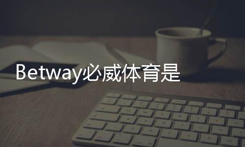 Betway必威体育是新平台吗？平台背景、资质与安全性全方位解析