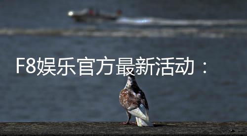 F8娱乐官方最新活动：独家优惠与豪华礼包限时放送