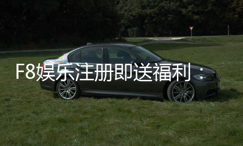 F8娱乐注册即送福利：新会员专享豪礼首存即赠888元彩金