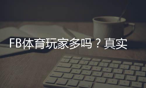 FB体育玩家多吗？真实用户规模与活跃度深度解析