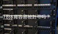 FB体育容易被封号吗？封号原因、风险识别与防封实用指南