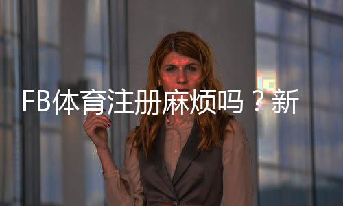 FB体育注册麻烦吗？新手图文分步注册教程与常见问题快速解决