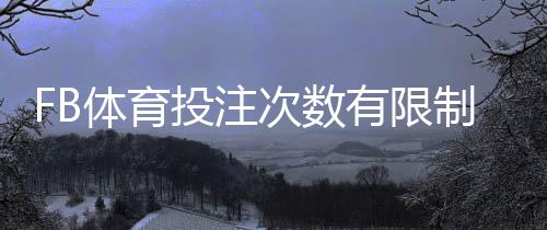 FB体育投注次数有限制吗？下注频率、风控与常见限制详解