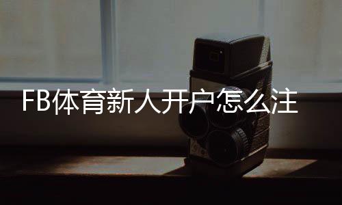 FB体育新人开户怎么注册？详细步骤、优惠礼金与安全注意事项