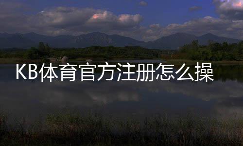 KB体育官方注册怎么操作？官方注册流程与常见问题详解