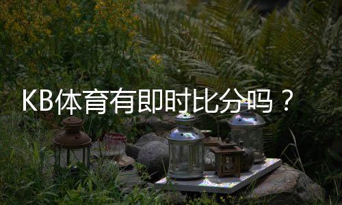 KB体育有即时比分吗？实时比分功能、滚球更新与查看方法详解