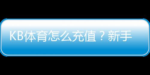 KB体育怎么充值?新手图文步骤、支付方式与安全注意事项